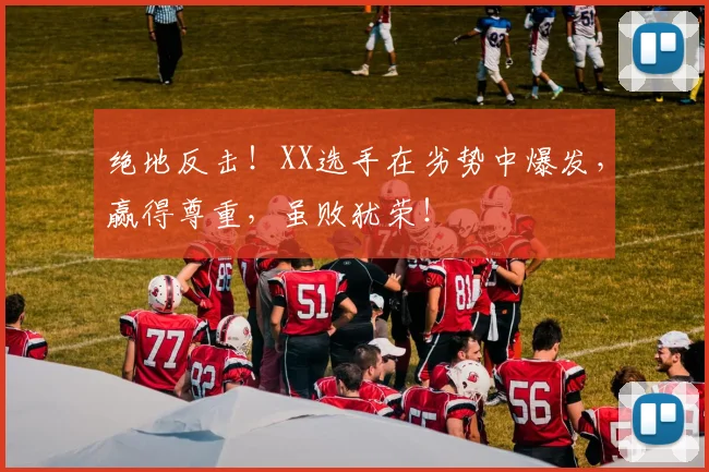 绝地反击！XX选手在劣势中爆发，赢得尊重，虽败犹荣！