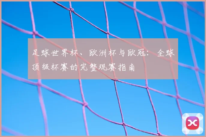 足球世界杯、欧洲杯与欧冠:全球顶级杯赛的完整观赛指南
