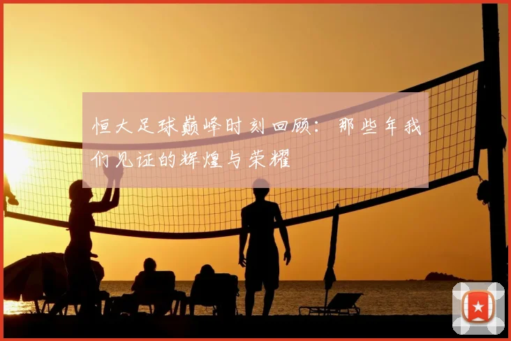 恒大足球巅峰时刻回顾:那些年我们见证的辉煌与荣耀