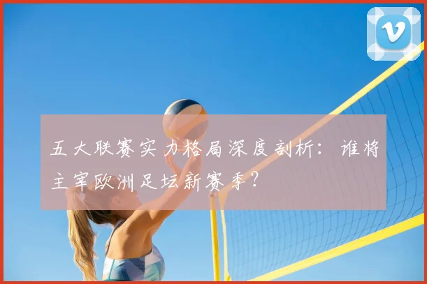 五大联赛实力格局深度剖析:谁将主宰欧洲足坛新赛季?