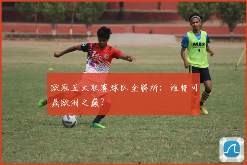 欧冠五大联赛球队全解析:谁将问鼎欧洲之巅?