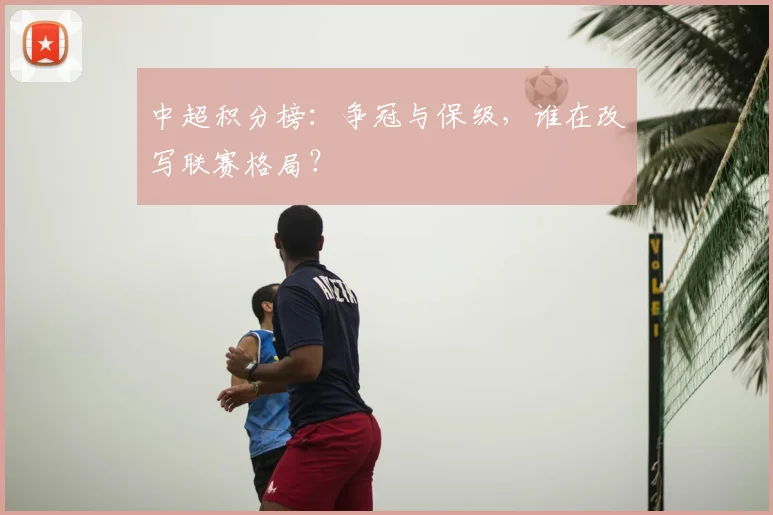 中超积分榜:争冠与保级,谁在改写联赛格局?
