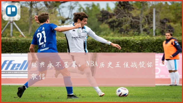 经典永不落幕,NBA历史五佳战役你敢信
